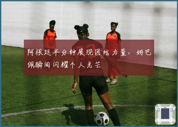 阿根廷半分钟展现团结力量，姆巴佩瞬间闪耀个人光芒