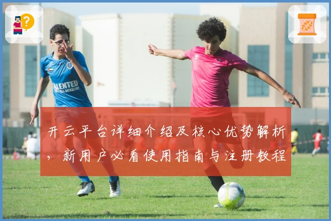 开云平台详细介绍及核心优势解析，新用户必看使用指南与注册教程