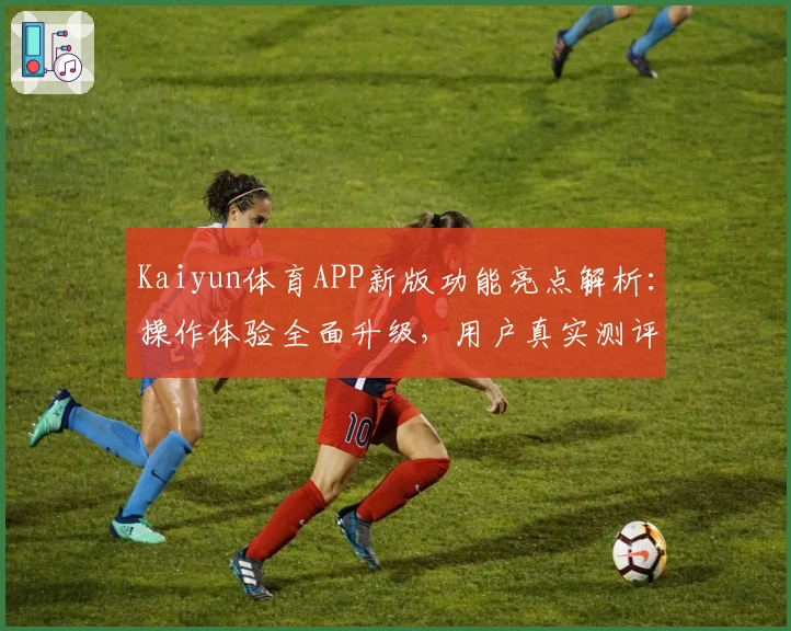 Kaiyun体育APP新版功能亮点解析:操作体验全面升级,用户真实测评汇总