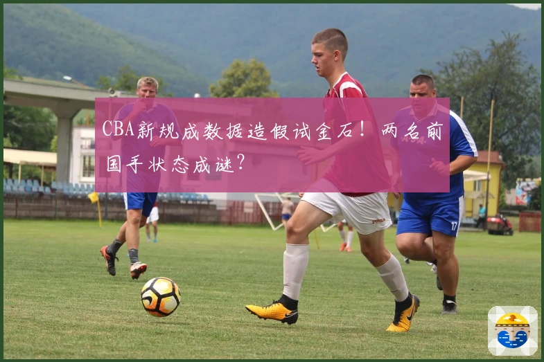 CBA新规成数据造假试金石！两名前国手状态成谜？