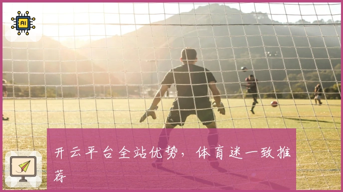 开云平台全站优势，体育迷一致推荐