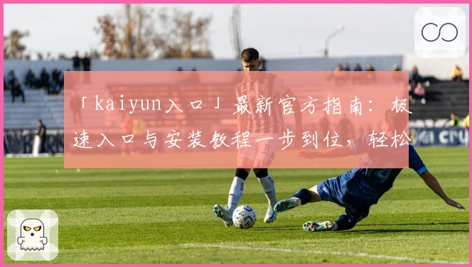 「kaiyun入口」最新官方指南：极速入口与安装教程一步到位，轻松开启智能体验之旅