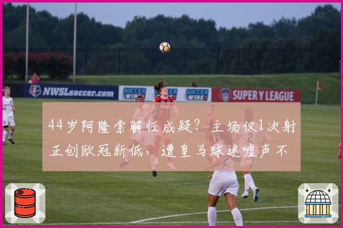 44岁阿隆索解任成疑？主场仅1次射正创欧冠新低，遭皇马球迷嘘声不断