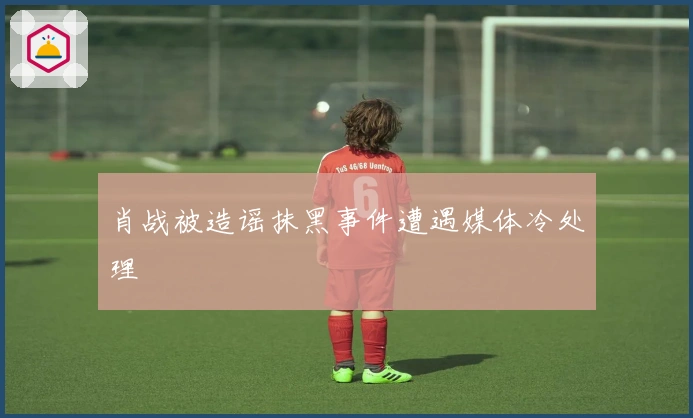 肖战被造谣抹黑事件遭遇媒体冷处理