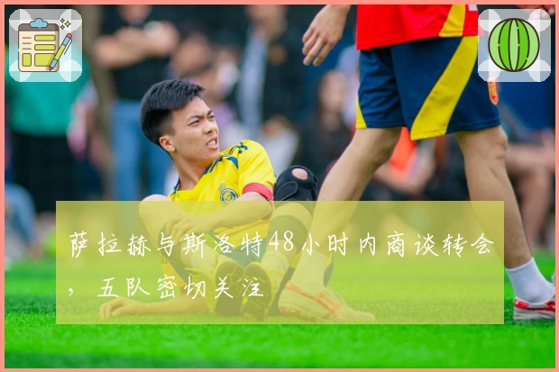 萨拉赫与斯洛特48小时内商谈转会，五队密切关注