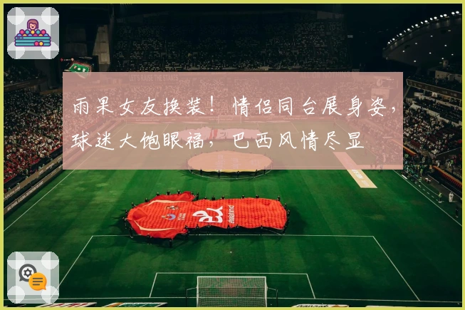 雨果女友换装！情侣同台展身姿，球迷大饱眼福，巴西风情尽显