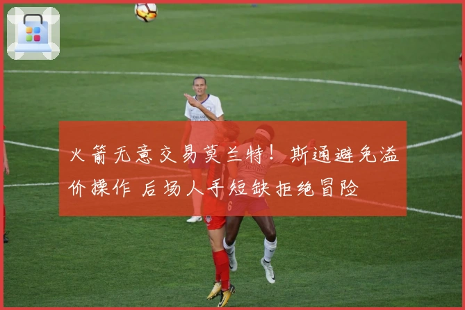 火箭无意交易莫兰特！斯通避免溢价操作 后场人手短缺拒绝冒险