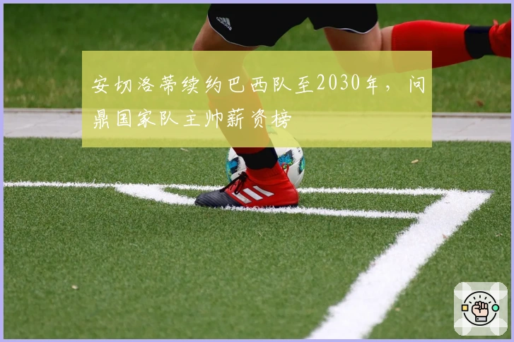 安切洛蒂续约巴西队至2030年，问鼎国家队主帅薪资榜