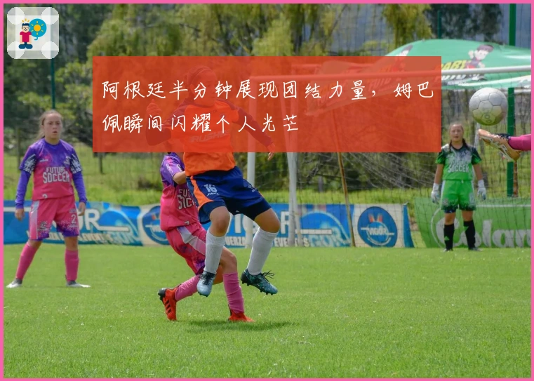 阿根廷半分钟展现团结力量，姆巴佩瞬间闪耀个人光芒