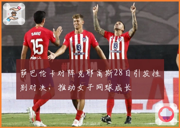 萨巴伦卡对阵克耶高斯28日引发性别对决，推动女子网球成长