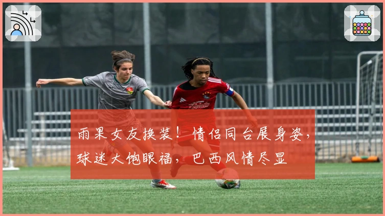 雨果女友换装！情侣同台展身姿，球迷大饱眼福，巴西风情尽显