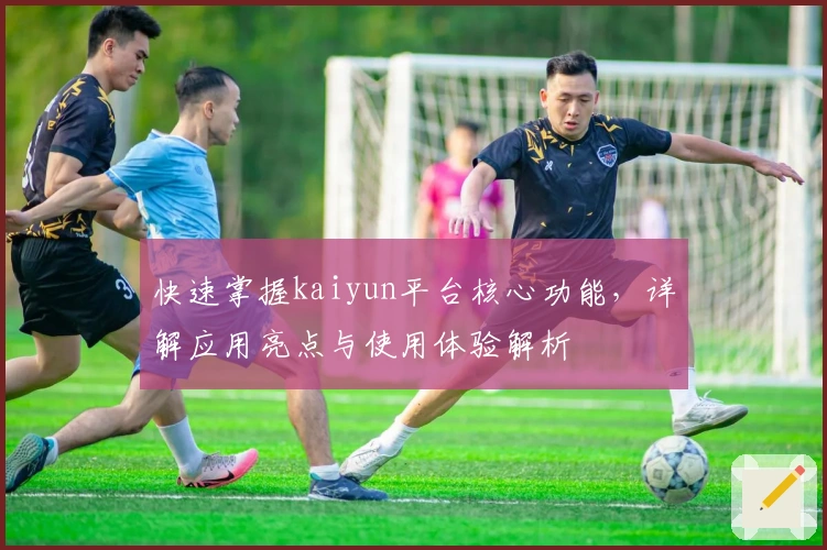 快速掌握kaiyun平台核心功能，详解应用亮点与使用体验解析