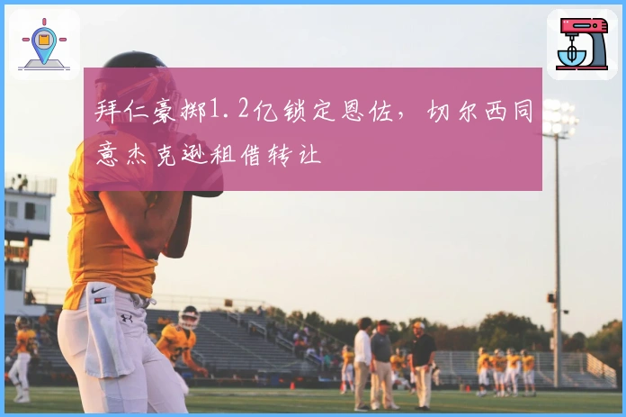 拜仁豪掷1.2亿锁定恩佐，切尔西同意杰克逊租借转让